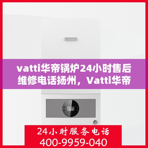 vatti华帝锅炉24小时售后维修电话扬州，Vatti华帝锅炉扬州售后维修热线全天候服务电话，专业保障您的锅炉运行无忧