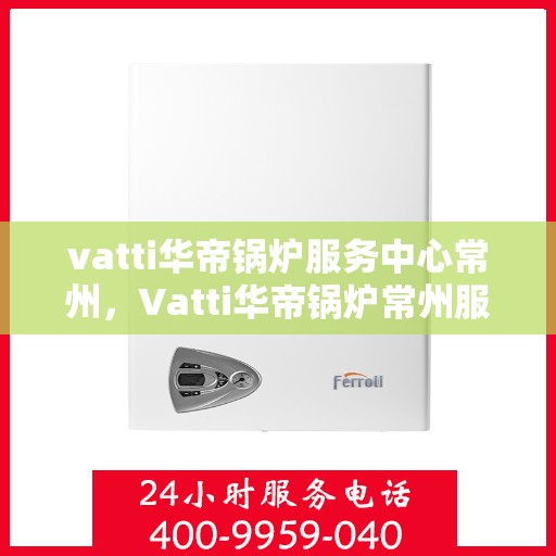 vatti华帝锅炉服务中心常州，Vatti华帝锅炉常州服务中心，专业维修与保养，为您的锅炉保驾护航