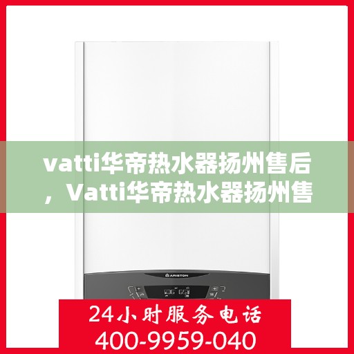 vatti华帝热水器扬州售后，Vatti华帝热水器扬州售后服务中心，专业维修与贴心服务