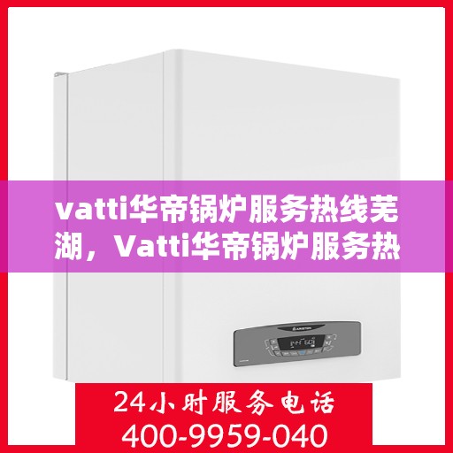vatti华帝锅炉服务热线芜湖，Vatti华帝锅炉服务热线在芜湖，专业团队为您提供全方位支持与解决方案