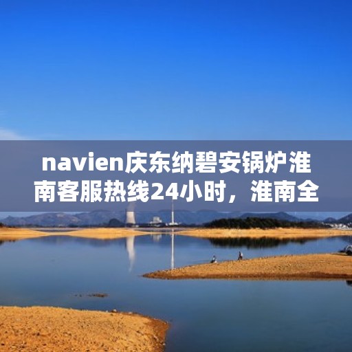 navien庆东纳碧安锅炉淮南客服热线24小时，淮南全天候Navien庆东纳碧安锅炉客服热线支持