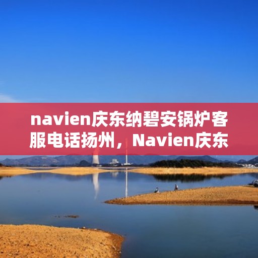 navien庆东纳碧安锅炉客服电话扬州，Navien庆东纳碧安锅炉扬州客服热线及咨询指南