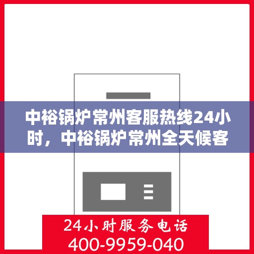 中裕锅炉常州客服热线24小时，中裕锅炉常州全天候客服热线，贴心服务随时在线